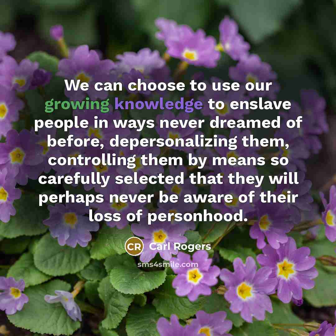 “We can choose to use our growing knowledge to enslave people in ways never dreamed of before, depersonalizing them, controlling them by means so carefully selected that they will perhaps never be aware of their loss of personhood.” quote by Carl Rogers