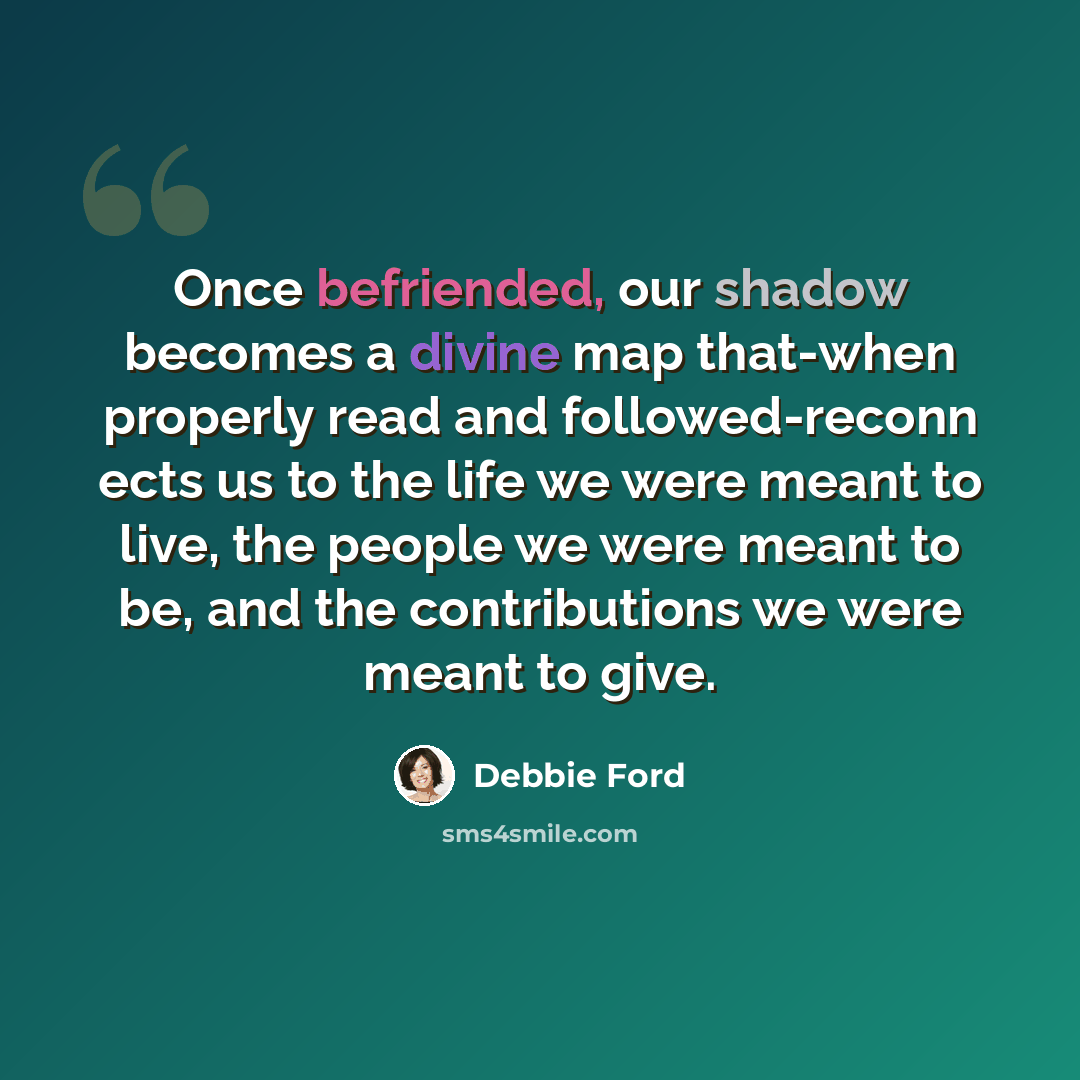 “Once befriended, our shadow becomes a divine map that-when properly read and followed-reconn ects us to the life we were meant to live, the people we were meant to be, and the contributions we were meant to give.” quote by Debbie Ford