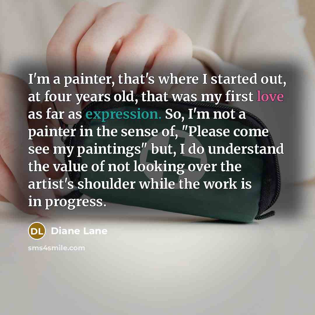“I'm a painter, that's where I started out, at four years old, that was my first love as far as expression. So, I'm not a painter in the sense of, "Please come see my paintings" but, I do understand the value of not looking over the artist's shoulder while the work is in progress.” quote by Diane Lane