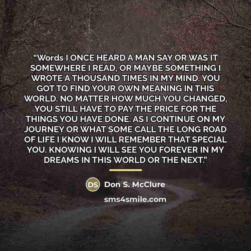 “Words I ONCE HEARD A MAN SAY OR WAS IT SOMEWHERE I READ, OR MAYBE SOMETHING I WROTE A THOUSAND TIMES IN MY MIND. YOU GOT TO FIND YOUR OWN MEANING IN THIS WORLD. NO MATTER HOW MUCH YOU CHANGED, YOU STILL HAVE TO PAY THE PRICE FOR THE THINGS YOU HAVE DONE. AS I CONTINUE ON MY JOURNEY OR WHAT SOME…” quote by Don S. McClure