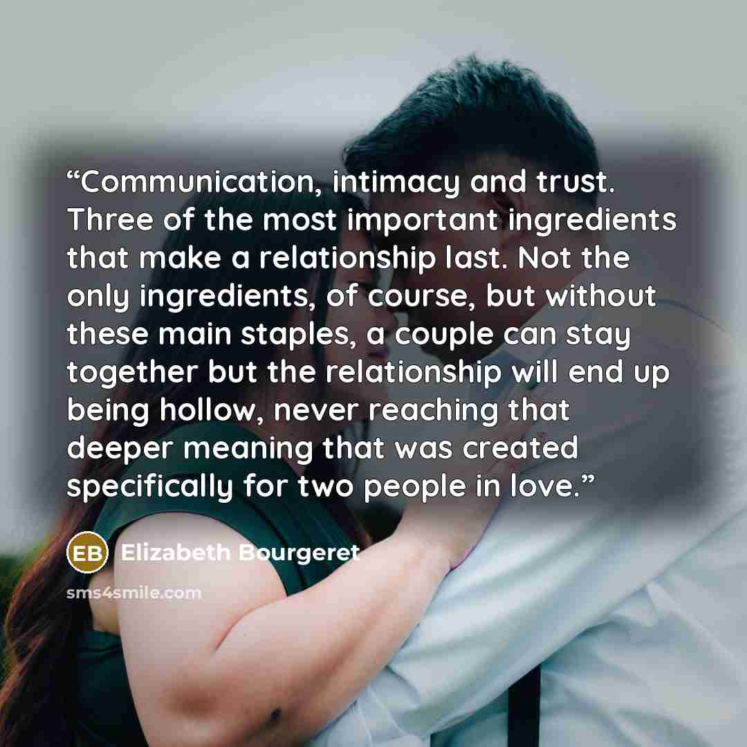 “Communication, intimacy and trust. Three of the most important ingredients that make a relationship last. Not the only ingredients, of course, but without these main staples, a couple can stay together but the relationship will end up being hollow, never reaching that deeper meaning that was…” quote by Elizabeth Bourgeret