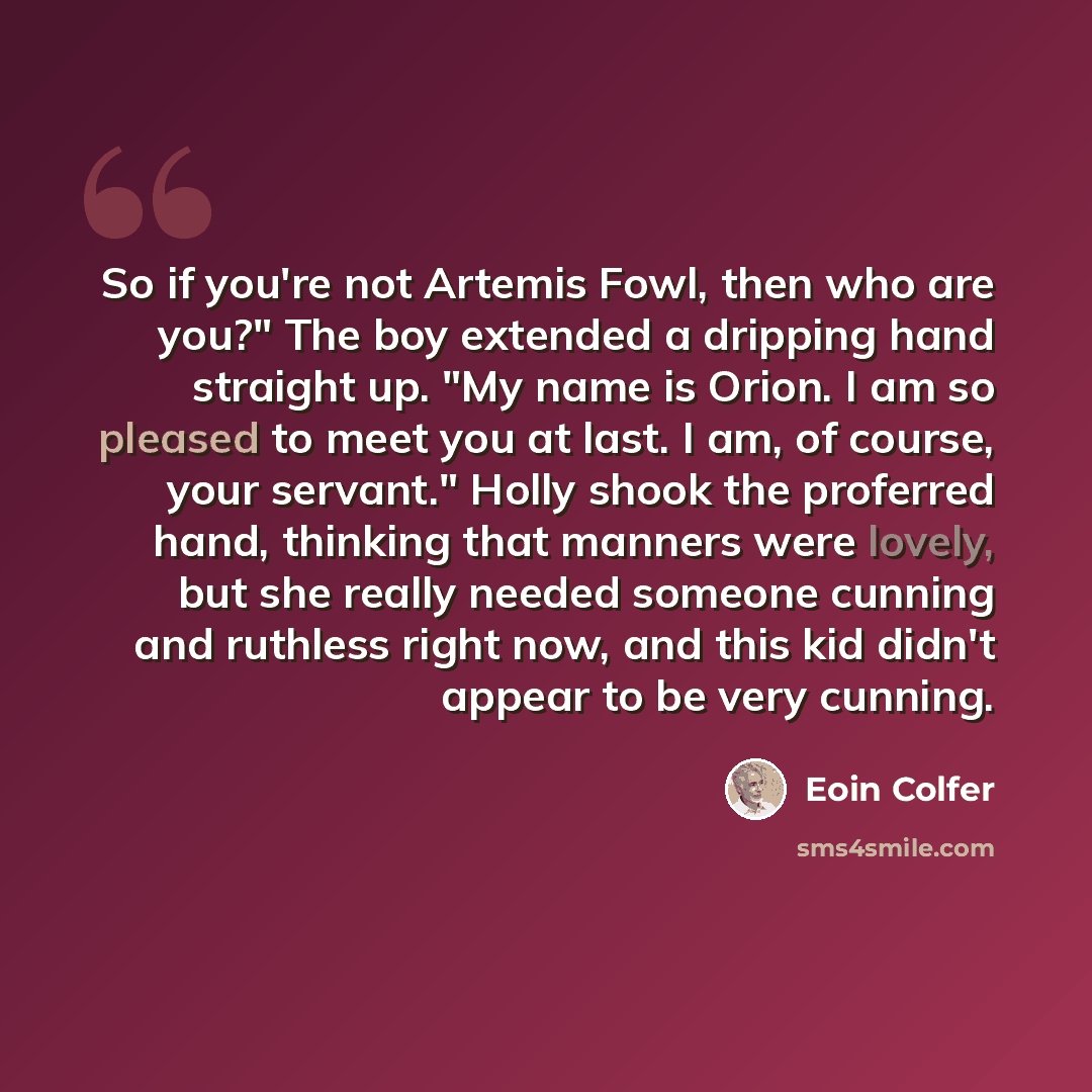 “So if you're not Artemis Fowl, then who are you?" The boy extended a dripping hand straight up. "My name is Orion. I am so pleased to meet you at last. I am, of course, your servant." Holly shook the proferred hand, thinking that manners were lovely, but she really needed someone cunning and…” quote by Eoin Colfer