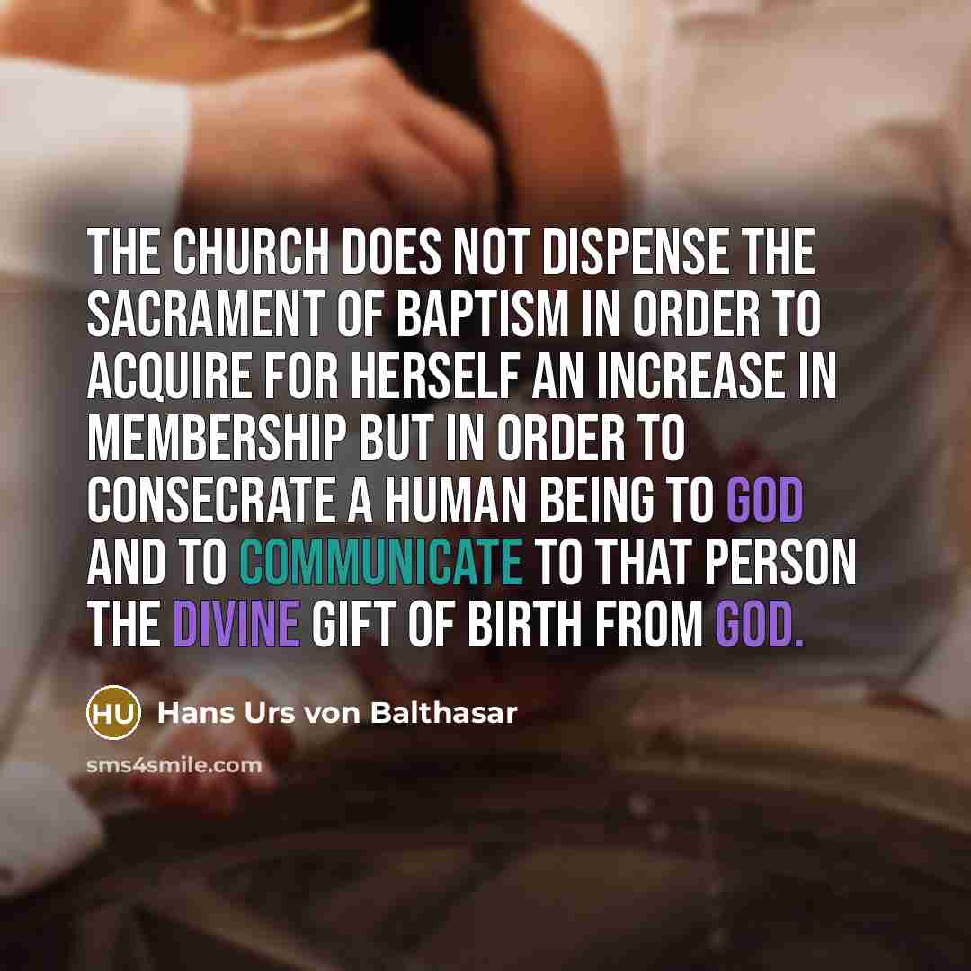 “The Church does not dispense the sacrament of baptism in order to acquire for herself an increase in membership but in order to consecrate a human being to God and to communicate to that person the divine gift of birth from God.” quote by Hans Urs von Balthasar