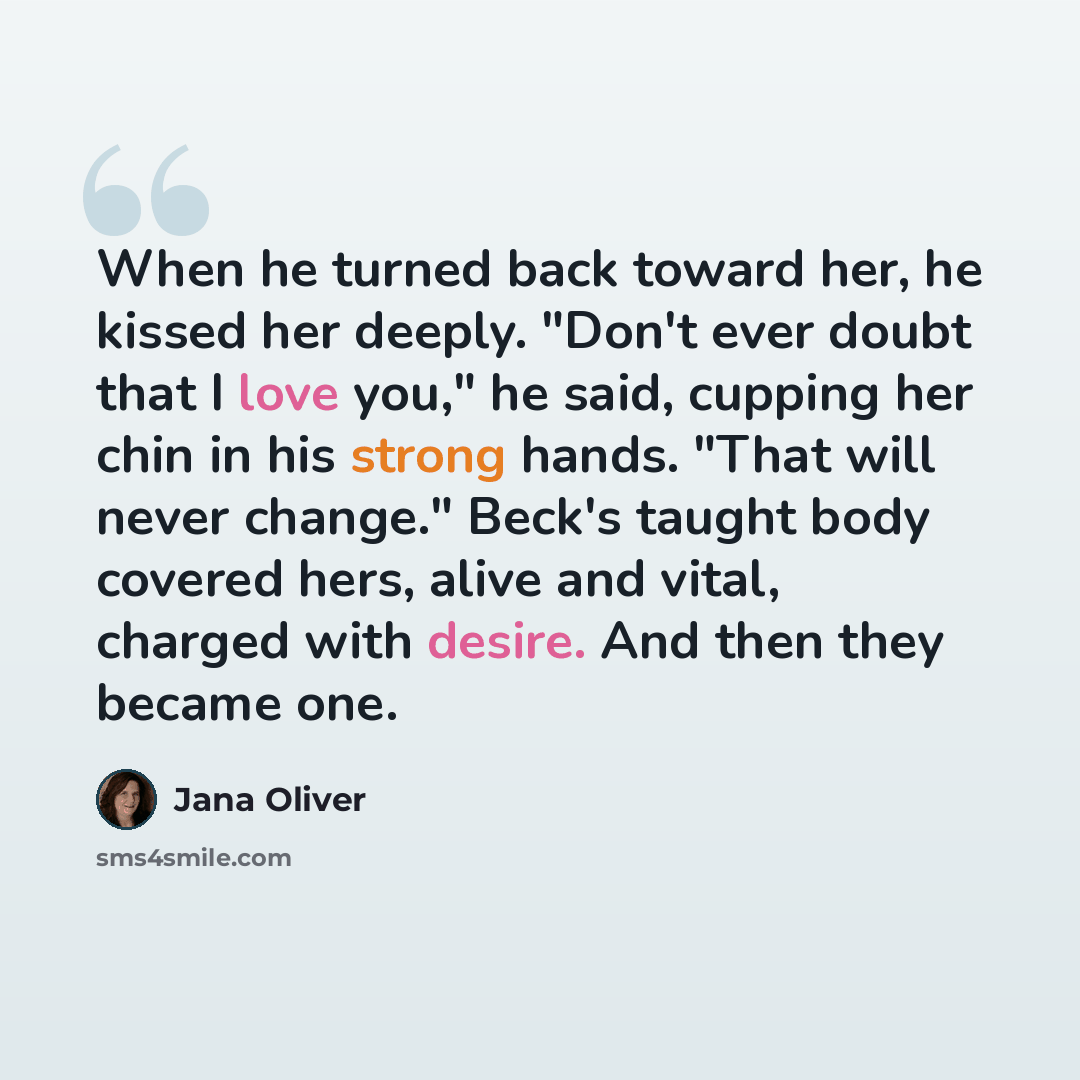 “When he turned back toward her, he kissed her deeply. "Don't ever doubt that I love you," he said, cupping her chin in his strong hands. "That will never change." Beck's taught body covered hers, alive and vital, charged with desire. And then they became one.” quote by Jana Oliver