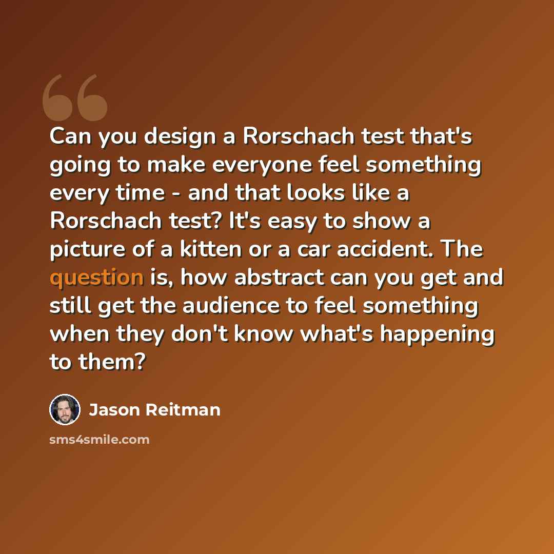 “Can you design a Rorschach test that's going to make everyone feel something every time - and that looks like a Rorschach test? It's easy to show a picture of a kitten or a car accident. The question is, how abstract can you get and still get the audience to feel something when they don't know…” quote by Jason Reitman