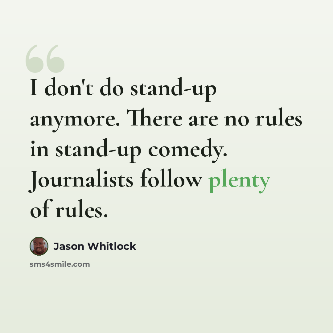 “I don't do stand-up anymore. There are no rules in stand-up comedy. Journalists follow plenty of rules.” quote by Jason Whitlock