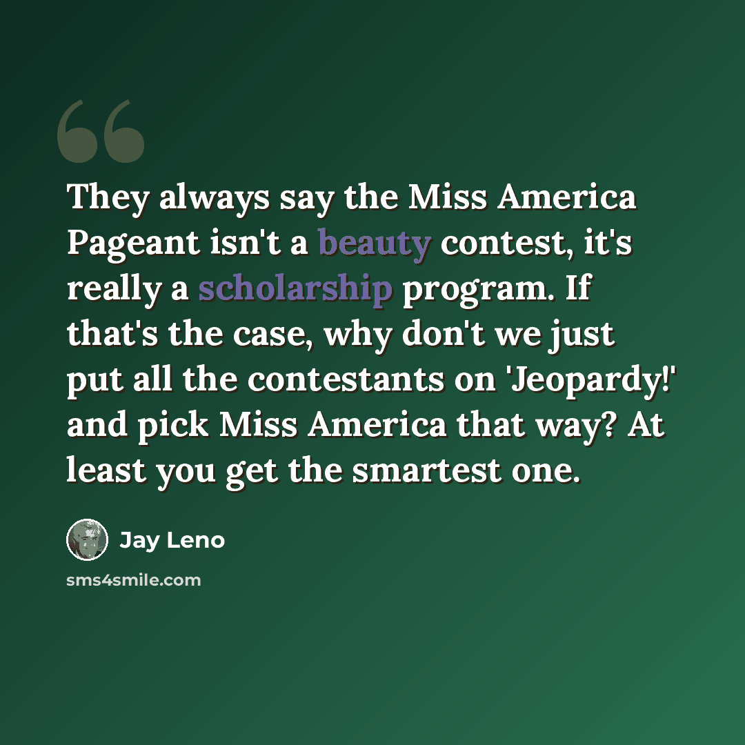 “They always say the Miss America Pageant isn't a beauty contest, it's really a scholarship program. If that's the case, why don't we just put all the contestants on 'Jeopardy!' and pick Miss America that way? At least you get the smartest one.” quote by Jay Leno