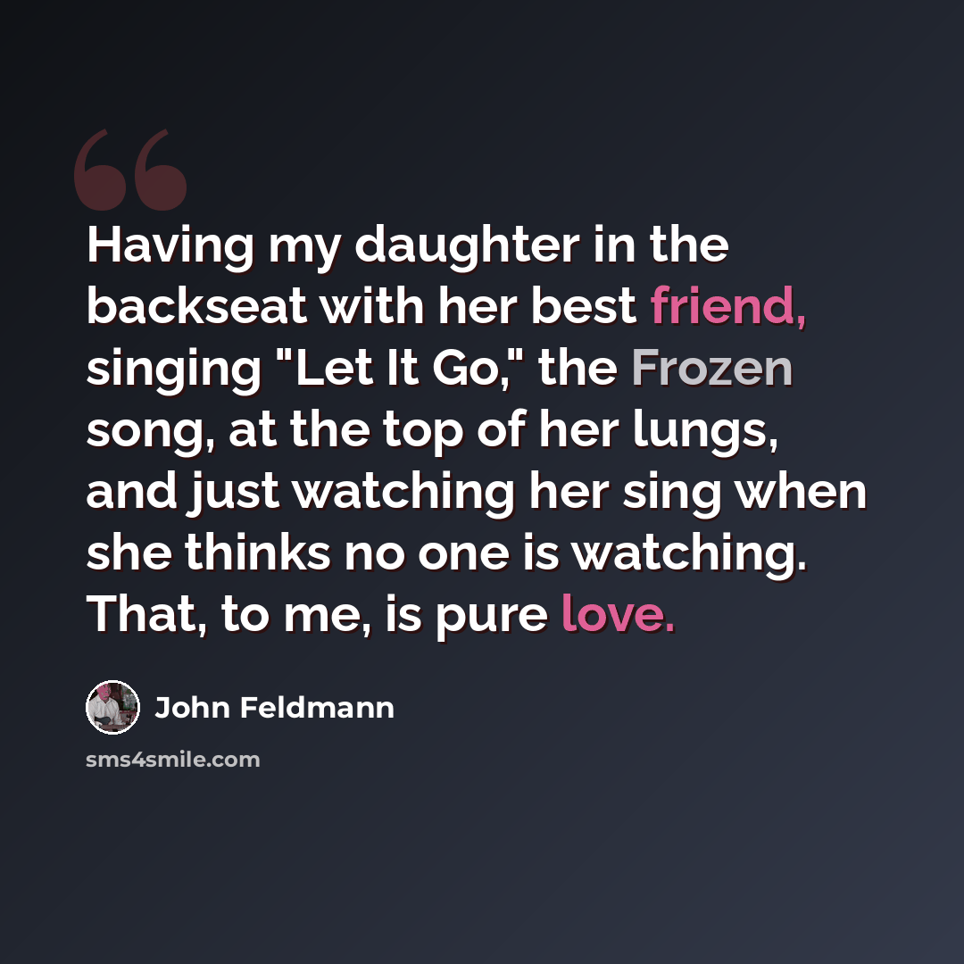 “Having my daughter in the backseat with her best friend, singing "Let It Go," the Frozen song, at the top of her lungs, and just watching her sing when she thinks no one is watching. That, to me, is pure love.” quote by John Feldmann