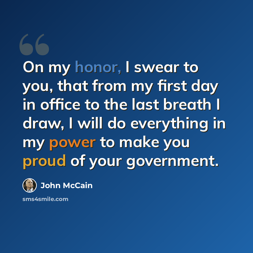 “On my honor, I swear to you, that from my first day in office to the last breath I draw, I will do everything in my power to make you proud of your government.” quote by John McCain