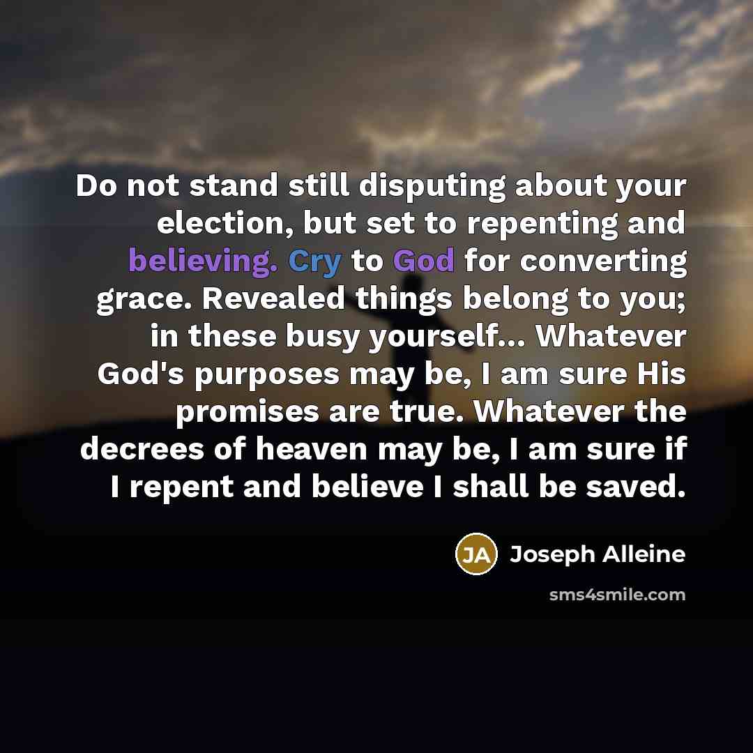 “Do not stand still disputing about your election, but set to repenting and believing. Cry to God for converting grace. Revealed things belong to you; in these busy yourself… Whatever God's purposes may be, I am sure His promises are true. Whatever the decrees of heaven may be, I am sure if I…” quote by Joseph Alleine