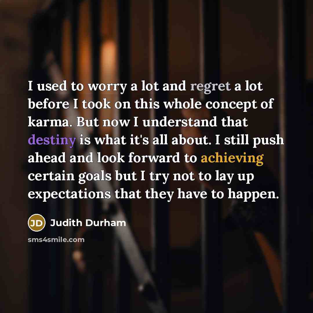 “I used to worry a lot and regret a lot before I took on this whole concept of karma. But now I understand that destiny is what it's all about. I still push ahead and look forward to achieving certain goals but I try not to lay up expectations that they have to happen.” quote by Judith Durham