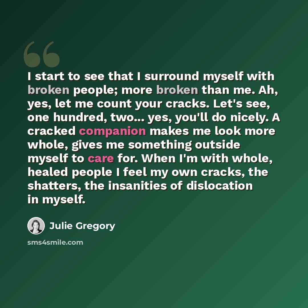 “I start to see that I surround myself with broken people; more broken than me. Ah, yes, let me count your cracks. Let's see, one hundred, two... yes, you'll do nicely. A cracked companion makes me look more whole, gives me something outside myself to care for. When I'm with whole, healed people I…” quote by Julie Gregory