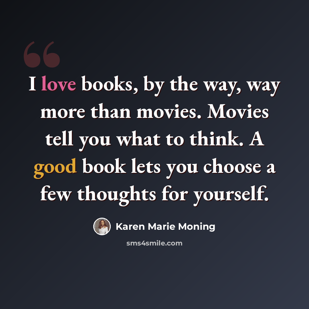 “I love books, by the way, way more than movies. Movies tell you what to think. A good book lets you choose a few thoughts for yourself.” quote by Karen Marie Moning
