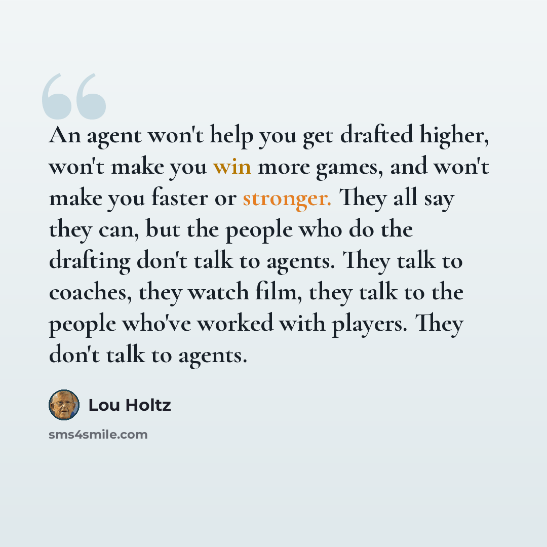 “An agent won't help you get drafted higher, won't make you win more games, and won't make you faster or stronger. They all say they can, but the people who do the drafting don't talk to agents. They talk to coaches, they watch film, they talk to the people who've worked with players. They don't…” quote by Lou Holtz