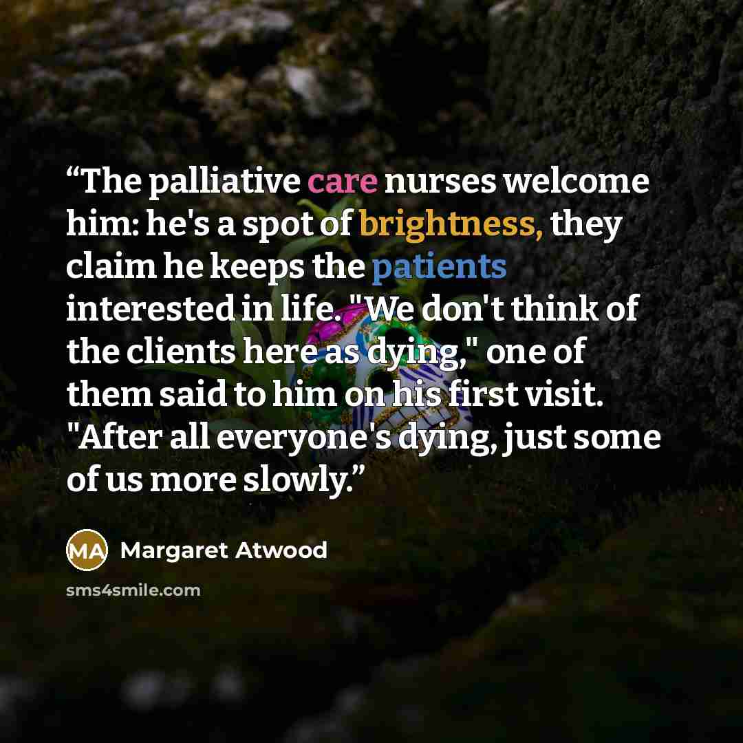 “The palliative care nurses welcome him: he's a spot of brightness, they claim he keeps the patients interested in life. "We don't think of the clients here as dying," one of them said to him on his first visit. "After all everyone's dying, just some of us more slowly.” quote by Margaret Atwood