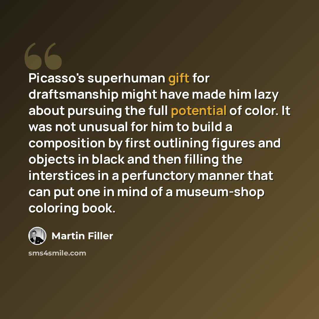 “Picasso's superhuman gift for draftsmanship might have made him lazy about pursuing the full potential of color. It was not unusual for him to build a composition by first outlining figures and objects in black and then filling the interstices in a perfunctory manner that can put one in mind of a…” quote by Martin Filler