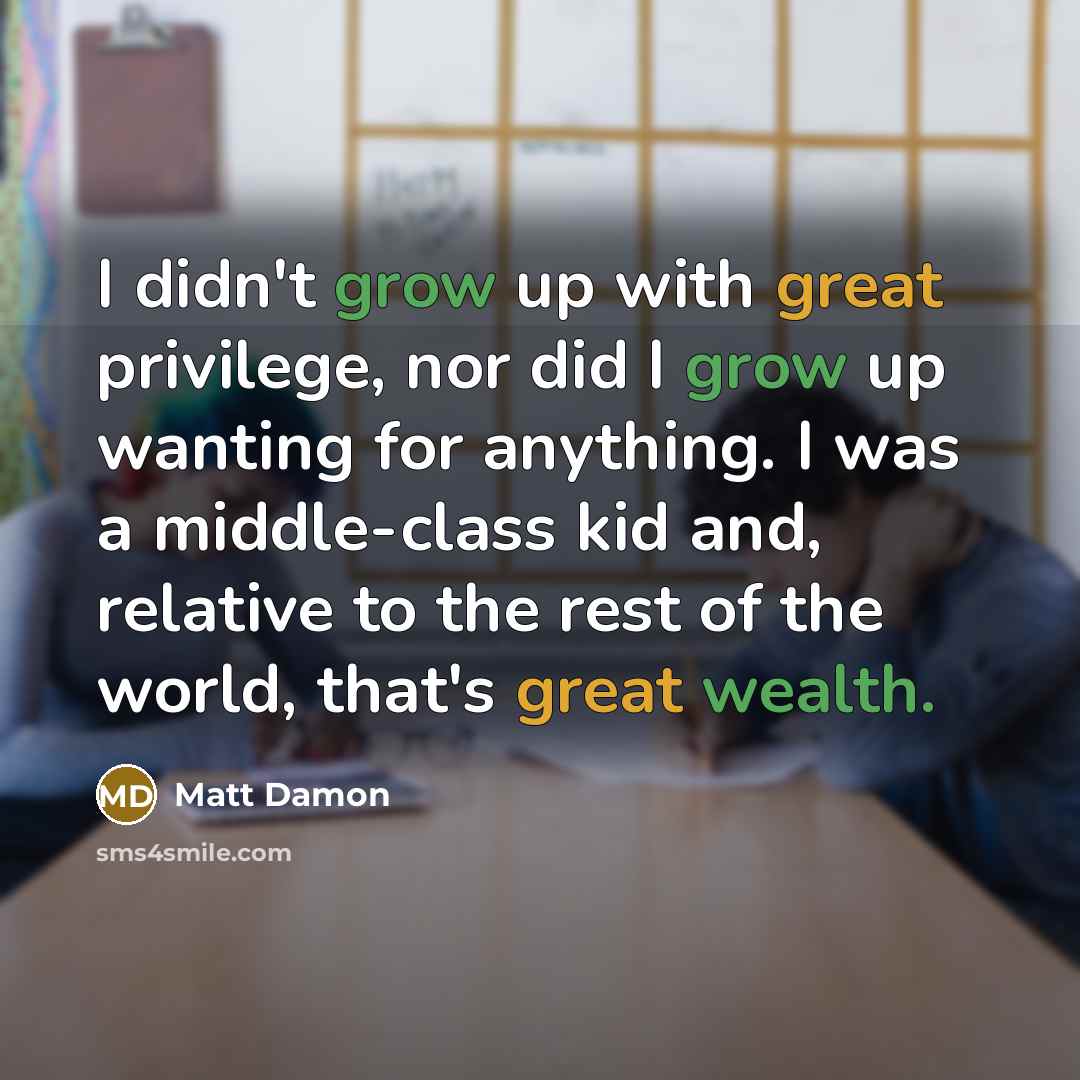 “I didn't grow up with great privilege, nor did I grow up wanting for anything. I was a middle-class kid and, relative to the rest of the world, that's great wealth.” quote by Matt Damon