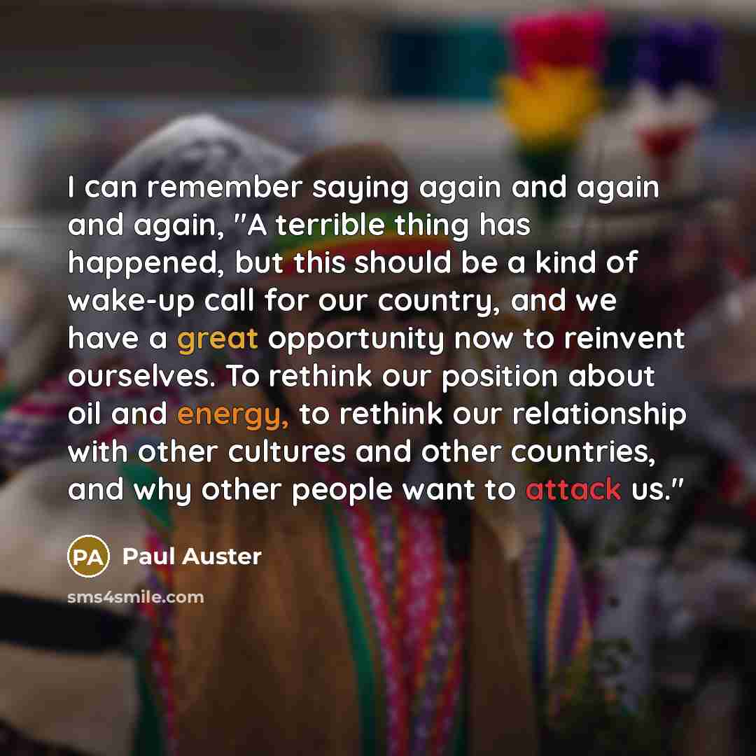 “I can remember saying again and again and again, "A terrible thing has happened, but this should be a kind of wake-up call for our country, and we have a great opportunity now to reinvent ourselves. To rethink our position about oil and energy, to rethink our relationship with other cultures and…” quote by Paul Auster