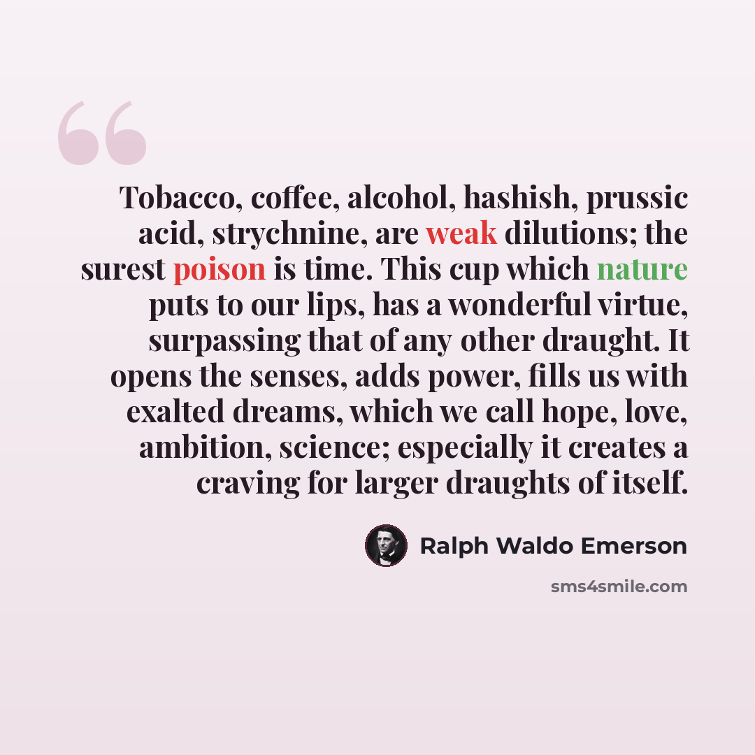 “Tobacco, coffee, alcohol, hashish, prussic acid, strychnine, are weak dilutions; the surest poison is time. This cup which nature puts to our lips, has a wonderful virtue, surpassing that of any other draught. It opens the senses, adds power, fills us with exalted dreams, which we call hope, love…” quote by Ralph Waldo Emerson