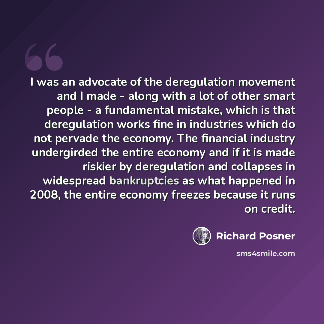 “I was an advocate of the deregulation movement and I made - along with a lot of other smart people - a fundamental mistake, which is that deregulation works fine in industries which do not pervade the economy. The financial industry undergirded the entire economy and if it is made riskier by…” quote by Richard Posner