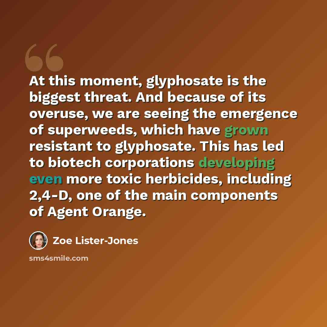 “At this moment, glyphosate is the biggest threat. And because of its overuse, we are seeing the emergence of superweeds, which have grown resistant to glyphosate. This has led to biotech corporations developing even more toxic herbicides, including 2,4-D, one of the main components of Agent Orange.” quote by Zoe Lister-Jones
