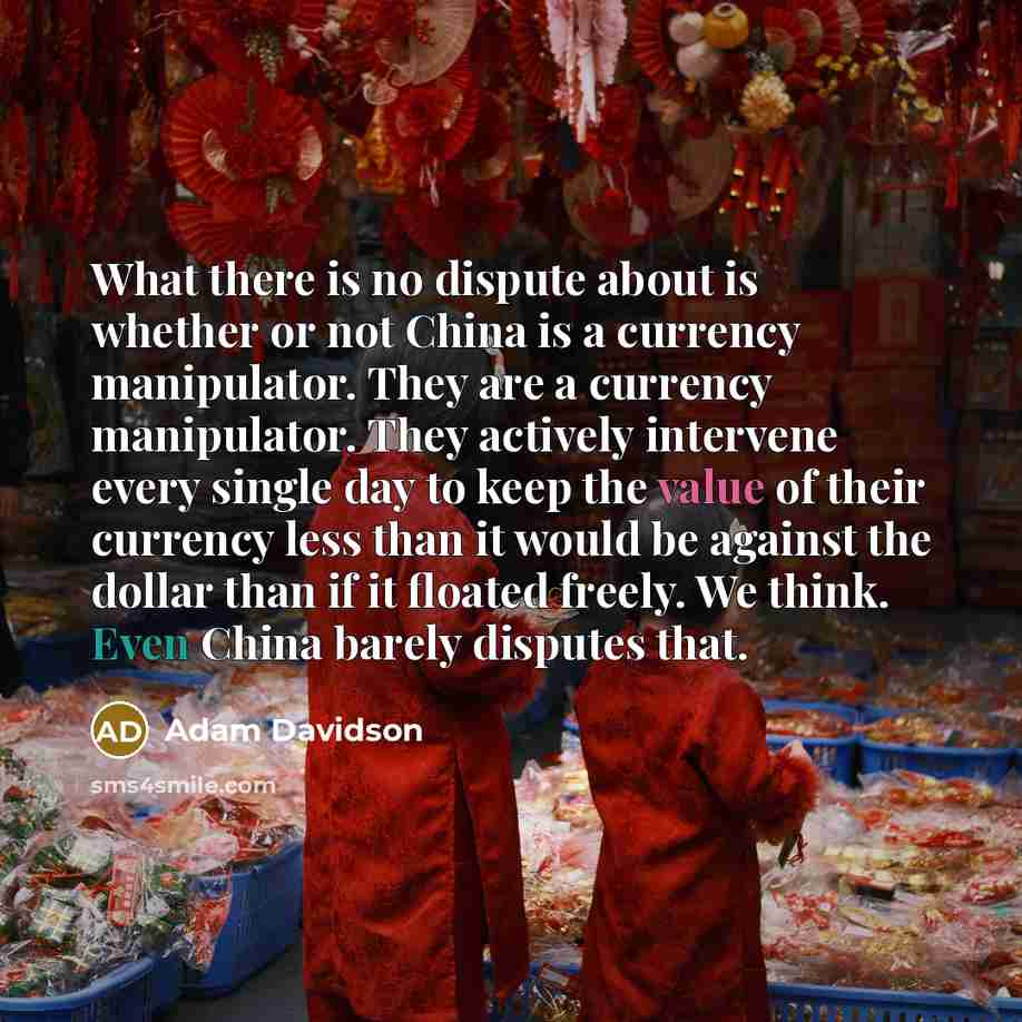 “What there is no dispute about is whether or not China is a currency manipulator. They are a currency manipulator. They actively intervene every single day to keep the value of their currency less than it would be against the dollar than if it floated freely. We think. Even China barely disputes…” quote by Adam Davidson