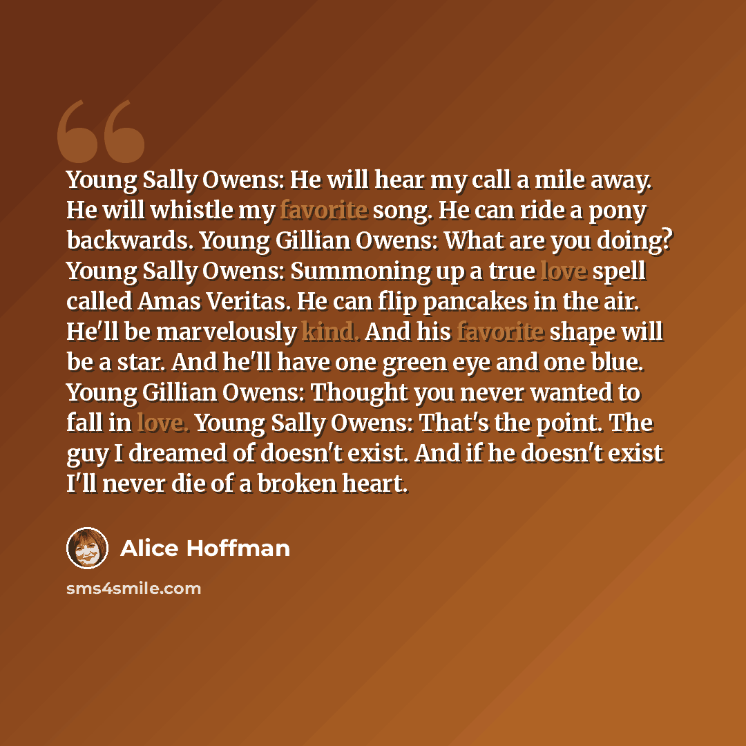 “Young Sally Owens: He will hear my call a mile away. He will whistle my favorite song. He can ride a pony backwards. Young Gillian Owens: What are you doing? Young Sally Owens: Summoning up a true love spell called Amas Veritas. He can flip pancakes in the air. He'll be marvelously kind. And his…” quote by Alice Hoffman