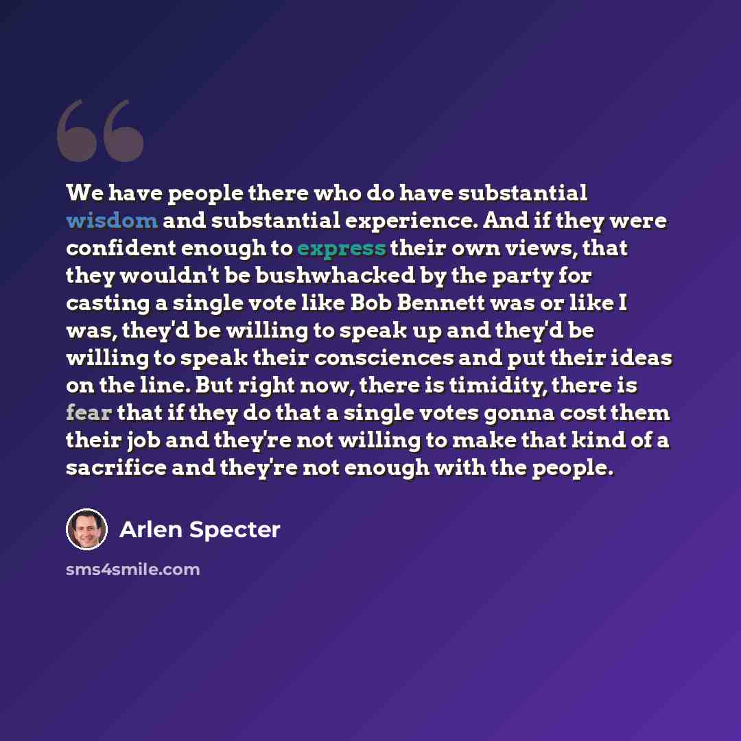 “We have people there who do have substantial wisdom and substantial experience. And if they were confident enough to express their own views, that they wouldn't be bushwhacked by the party for casting a single vote like Bob Bennett was or like I was, they'd be willing to speak up and they'd be…” quote by Arlen Specter