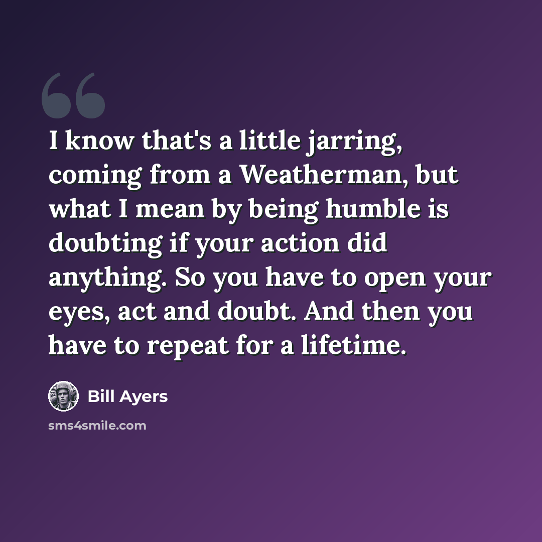 “I know that's a little jarring, coming from a Weatherman, but what I mean by being humble is doubting if your action did anything. So you have to open your eyes, act and doubt. And then you have to repeat for a lifetime.” quote by Bill Ayers