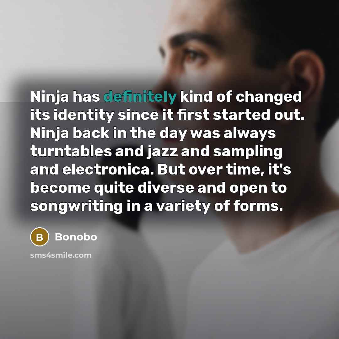 “Ninja has definitely kind of changed its identity since it first started out. Ninja back in the day was always turntables and jazz and sampling and electronica. But over time, it's become quite diverse and open to songwriting in a variety of forms.” quote by Bonobo