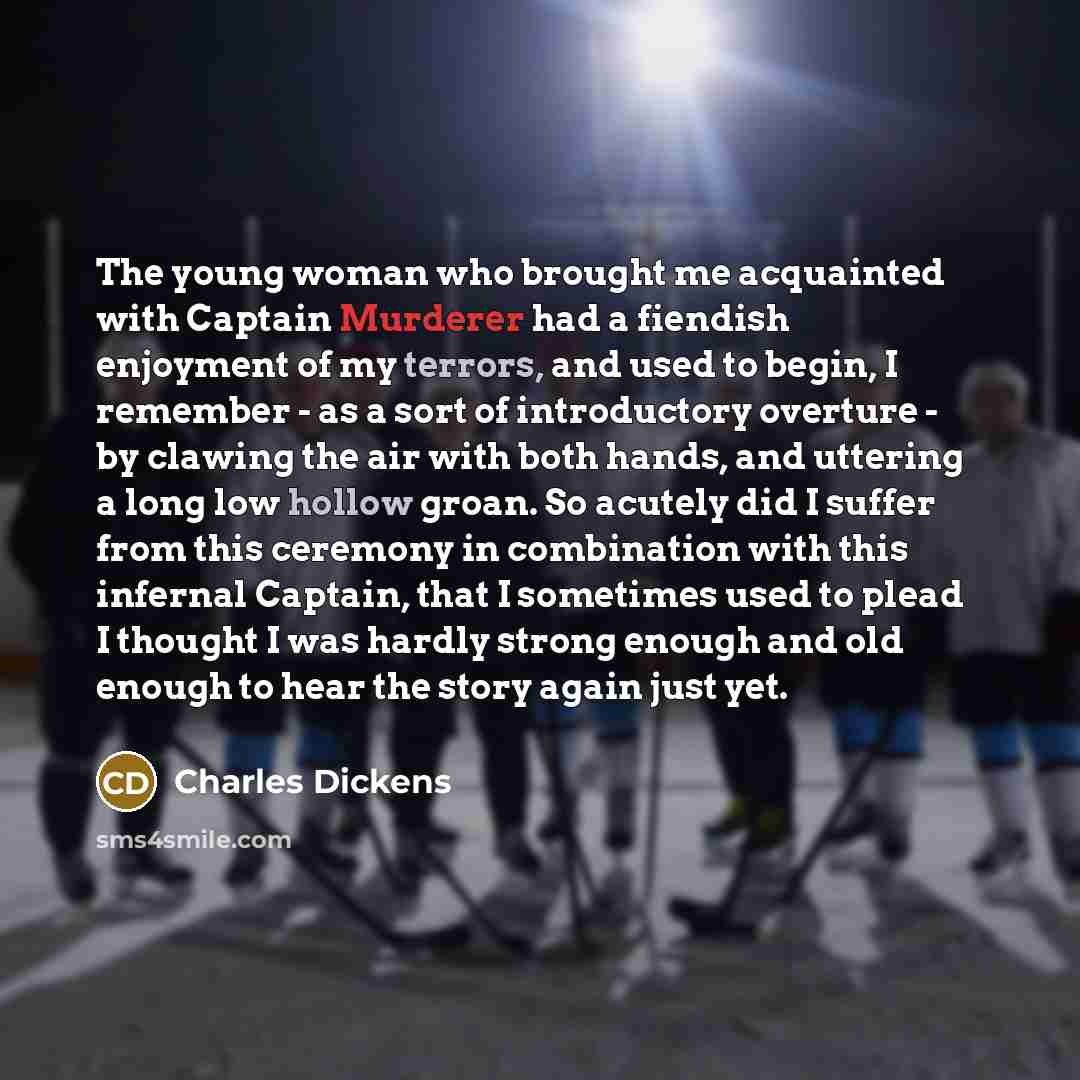 “The young woman who brought me acquainted with Captain Murderer had a fiendish enjoyment of my terrors, and used to begin, I remember - as a sort of introductory overture - by clawing the air with both hands, and uttering a long low hollow groan. So acutely did I suffer from this ceremony in…” quote by Charles Dickens
