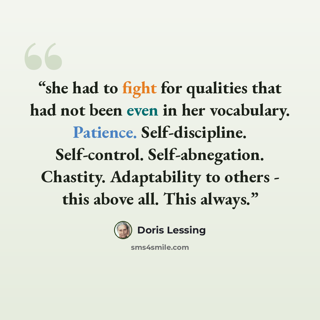 “she had to fight for qualities that had not been even in her vocabulary. Patience. Self-discipline. Self-control. Self-abnegation. Chastity. Adaptability to others - this above all. This always.” quote by Doris Lessing