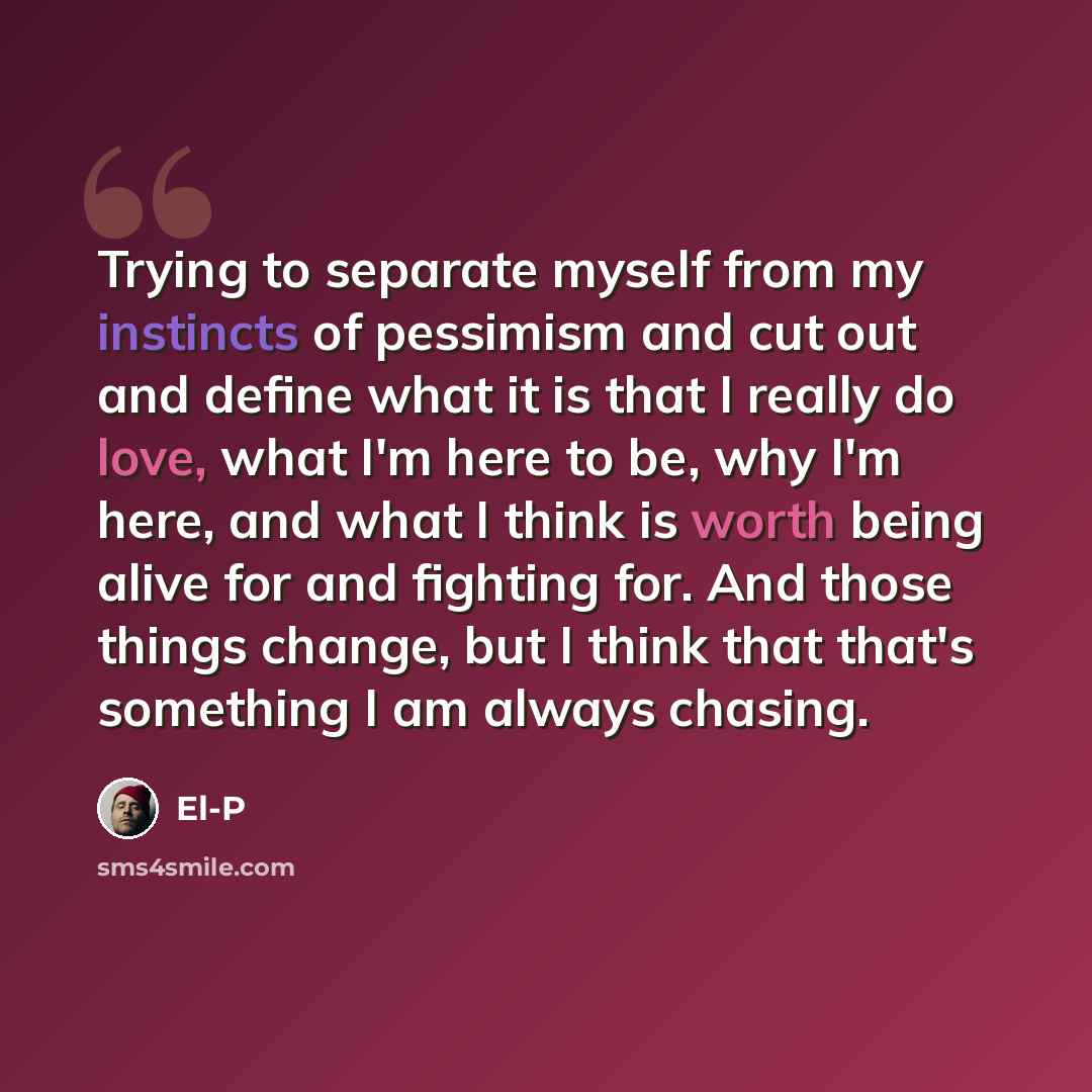 “Trying to separate myself from my instincts of pessimism and cut out and define what it is that I really do love, what I'm here to be, why I'm here, and what I think is worth being alive for and fighting for. And those things change, but I think that that's something I am always chasing.” quote by El-P
