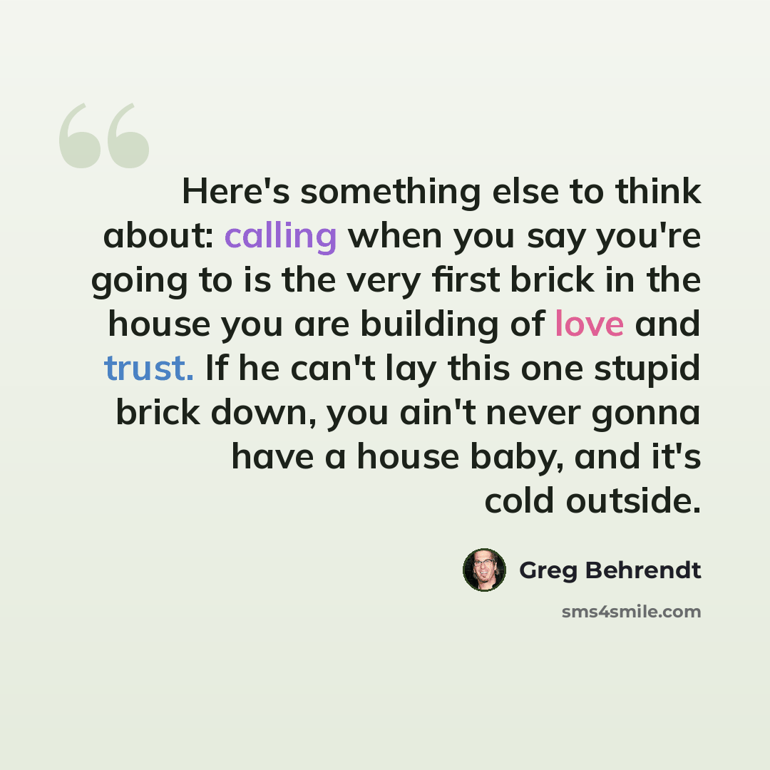 “Here's something else to think about: calling when you say you're going to is the very first brick in the house you are building of love and trust. If he can't lay this one stupid brick down, you ain't never gonna have a house baby, and it's cold outside.” quote by Greg Behrendt
