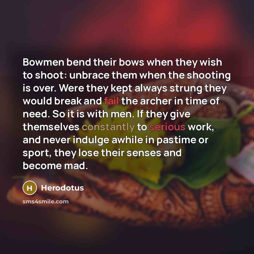 “Bowmen bend their bows when they wish to shoot: unbrace them when the shooting is over. Were they kept always strung they would break and fail the archer in time of need. So it is with men. If they give themselves constantly to serious work, and never indulge awhile in pastime or sport, they lose…” quote by Herodotus