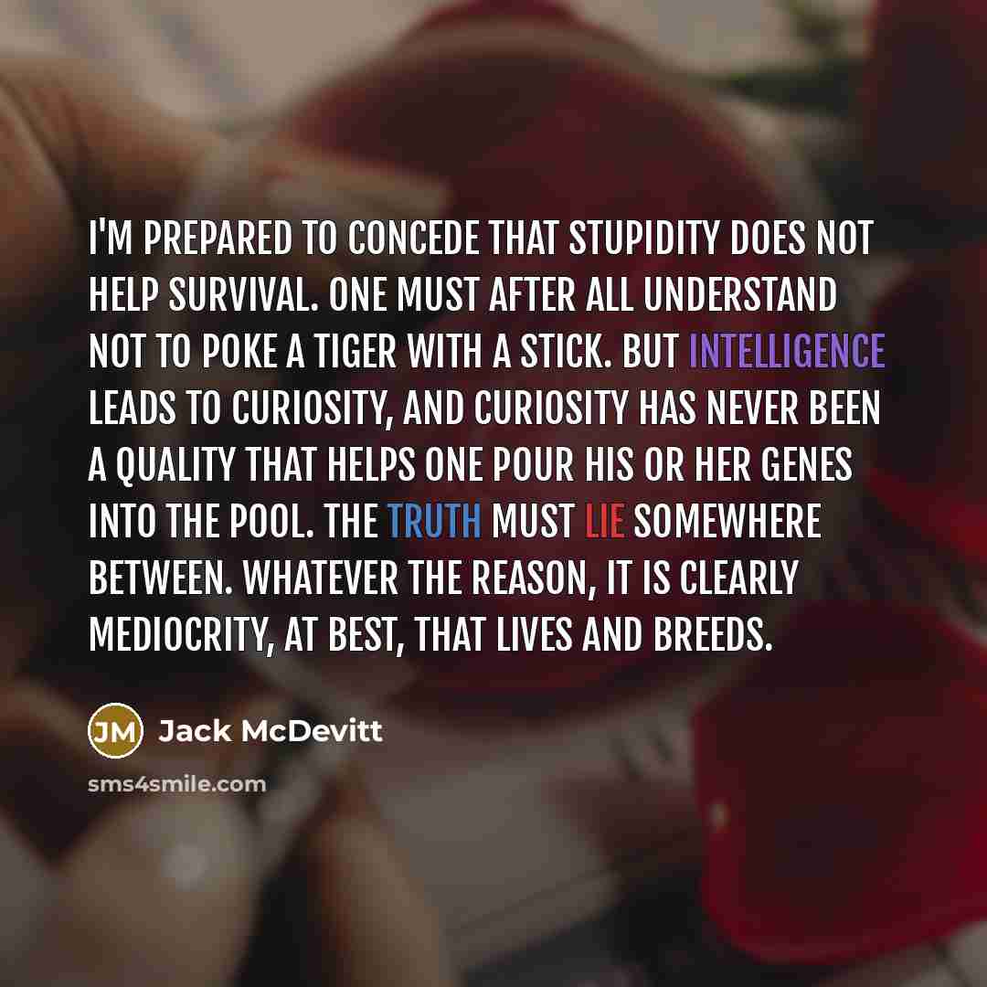 “I'm prepared to concede that stupidity does not help survival. One must after all understand not to poke a tiger with a stick. But intelligence leads to curiosity, and curiosity has never been a quality that helps one pour his or her genes into the pool. The truth must lie somewhere between…” quote by Jack McDevitt