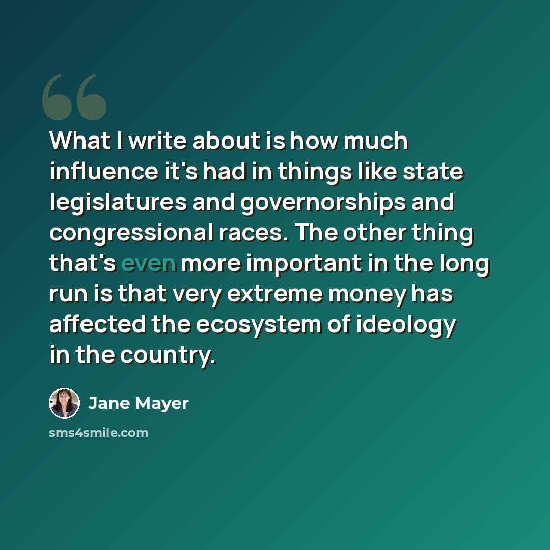 “What I write about is how much influence it's had in things like state legislatures and governorships and congressional races. The other thing that's even more important in the long run is that very extreme money has affected the ecosystem of ideology in the country.” quote by Jane Mayer