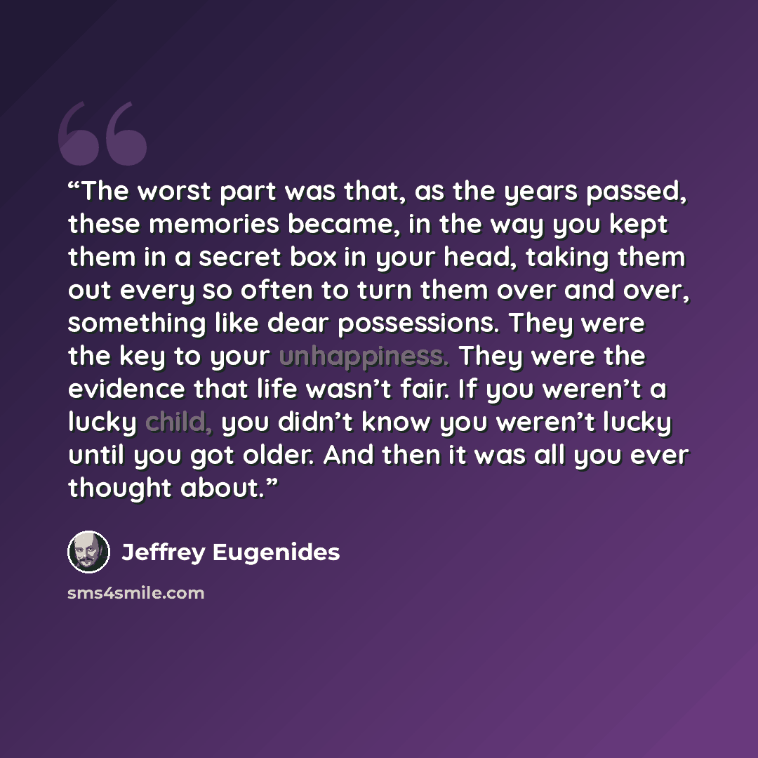 “The worst part was that, as the years passed, these memories became, in the way you kept them in a secret box in your head, taking them out every so often to turn them over and over, something like dear possessions. They were the key to your unhappiness. They were the evidence that life wasn’t…” quote by Jeffrey Eugenides