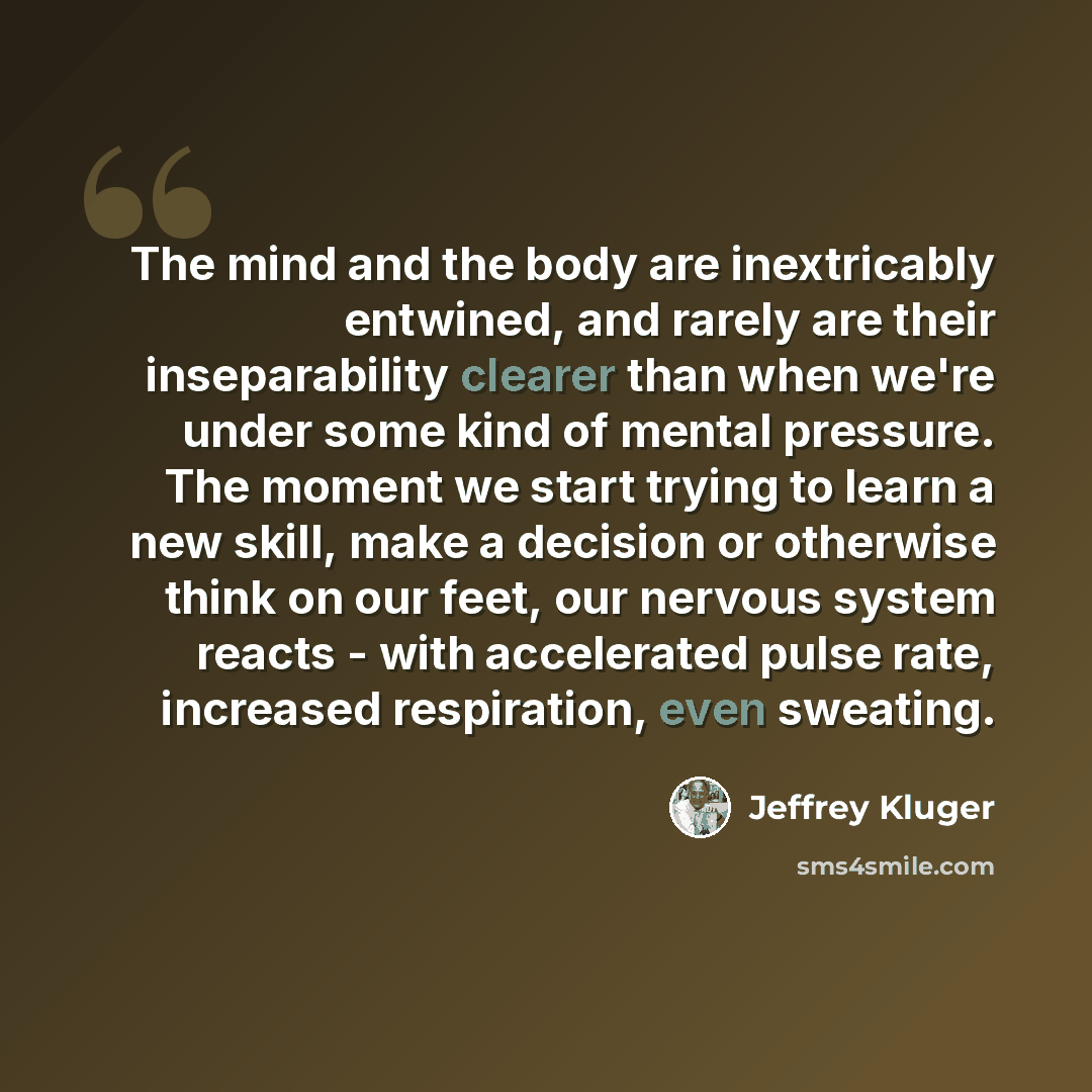 “The mind and the body are inextricably entwined, and rarely are their inseparability clearer than when we're under some kind of mental pressure. The moment we start trying to learn a new skill, make a decision or otherwise think on our feet, our nervous system reacts - with accelerated pulse rate…” quote by Jeffrey Kluger