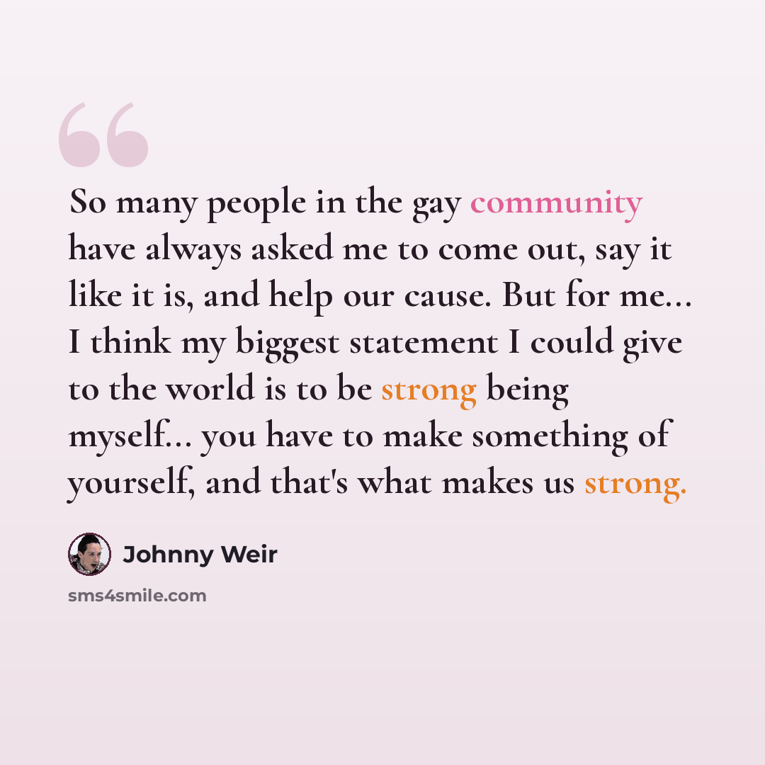 “So many people in the gay community have always asked me to come out, say it like it is, and help our cause. But for me... I think my biggest statement I could give to the world is to be strong being myself... you have to make something of yourself, and that's what makes us strong.” quote by Johnny Weir