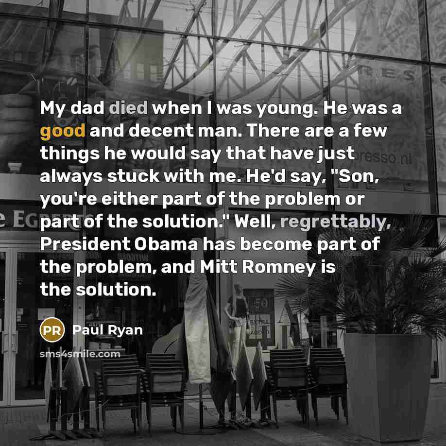 “My dad died when I was young. He was a good and decent man. There are a few things he would say that have just always stuck with me. He'd say, "Son, you're either part of the problem or part of the solution." Well, regrettably, President Obama has become part of the problem, and Mitt Romney is the…” quote by Paul Ryan