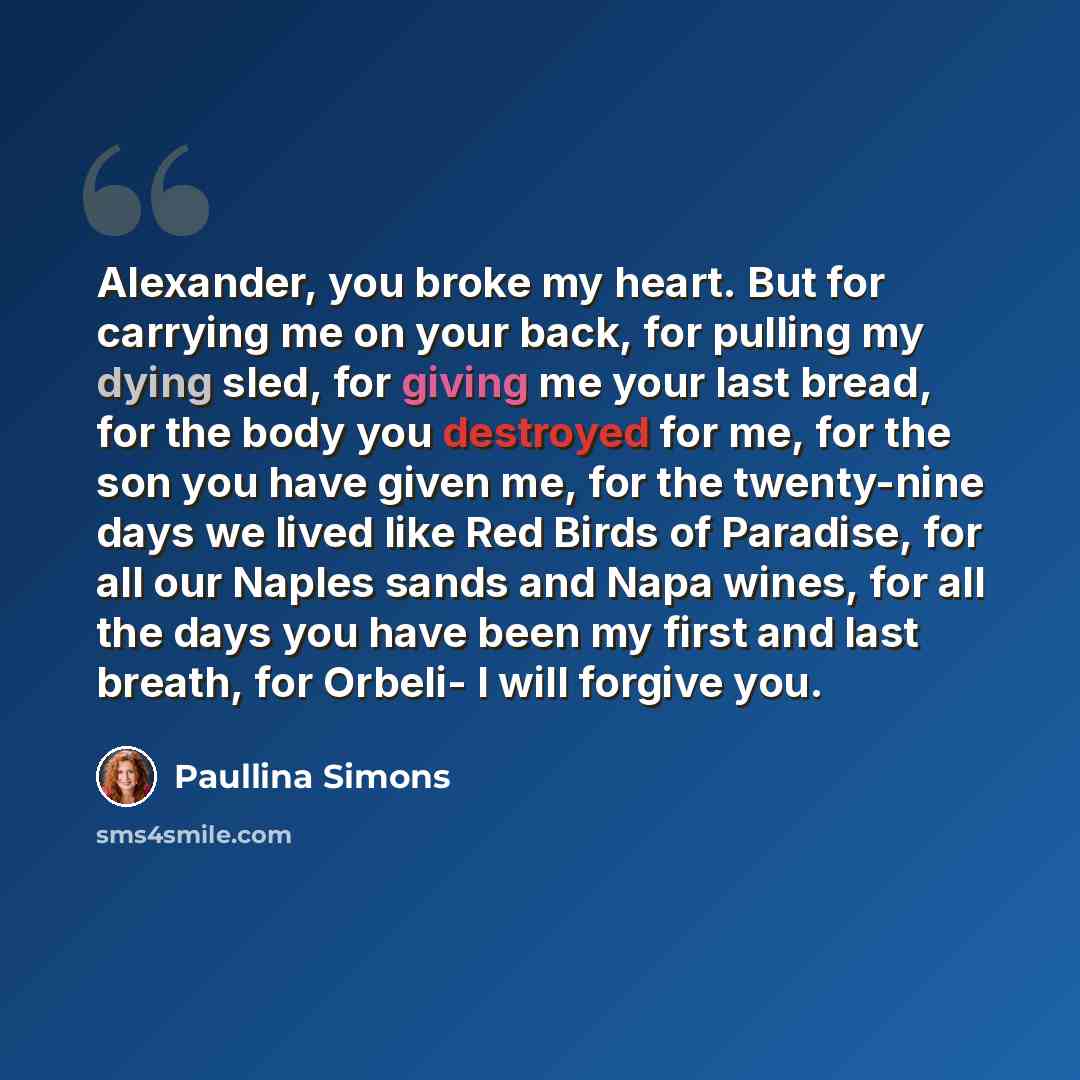 “Alexander, you broke my heart. But for carrying me on your back, for pulling my dying sled, for giving me your last bread, for the body you destroyed for me, for the son you have given me, for the twenty-nine days we lived like Red Birds of Paradise, for all our Naples sands and Napa wines, for…” quote by Paullina Simons