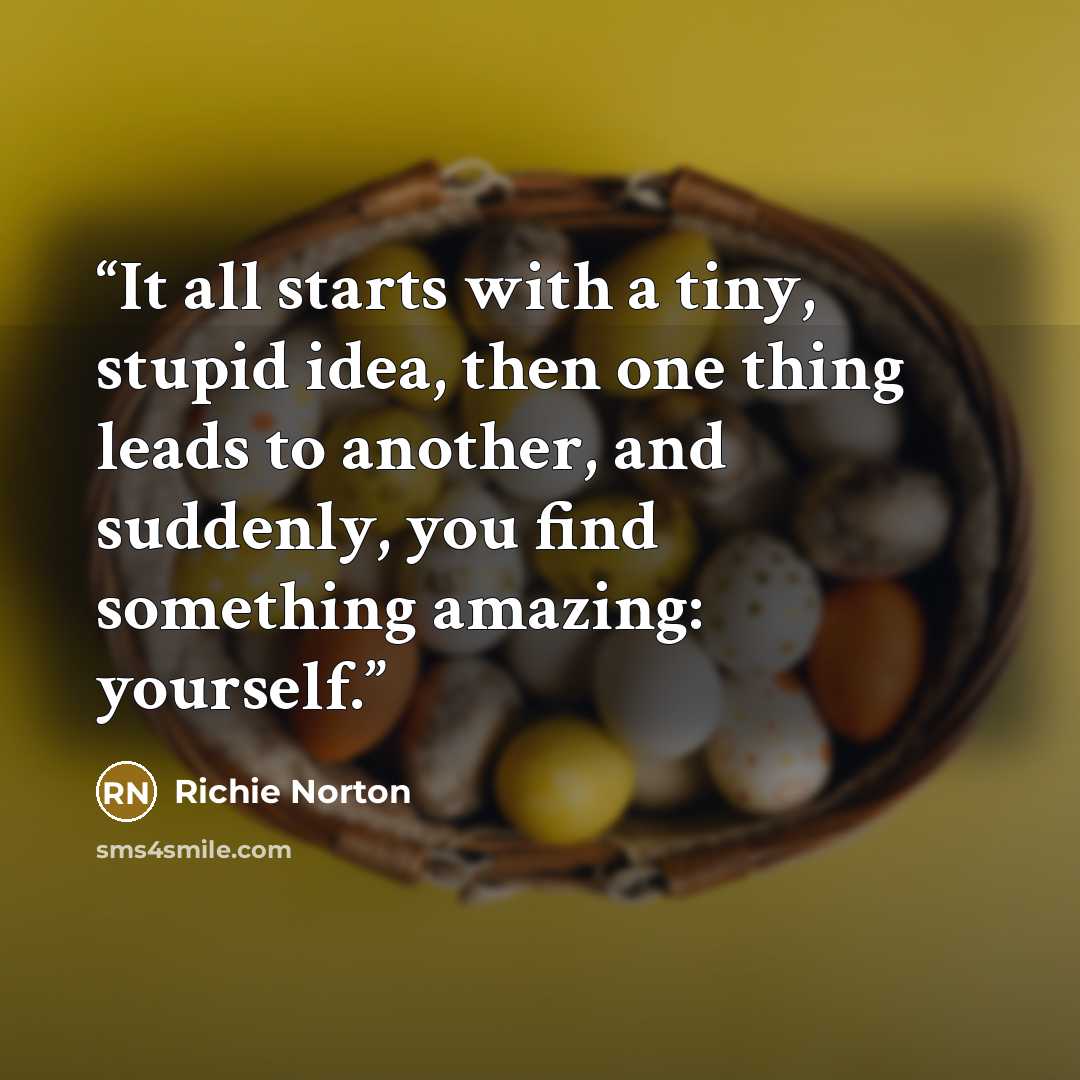 “It all starts with a tiny, stupid idea, then one thing leads to another, and suddenly, you find something amazing: yourself.” quote by Richie Norton