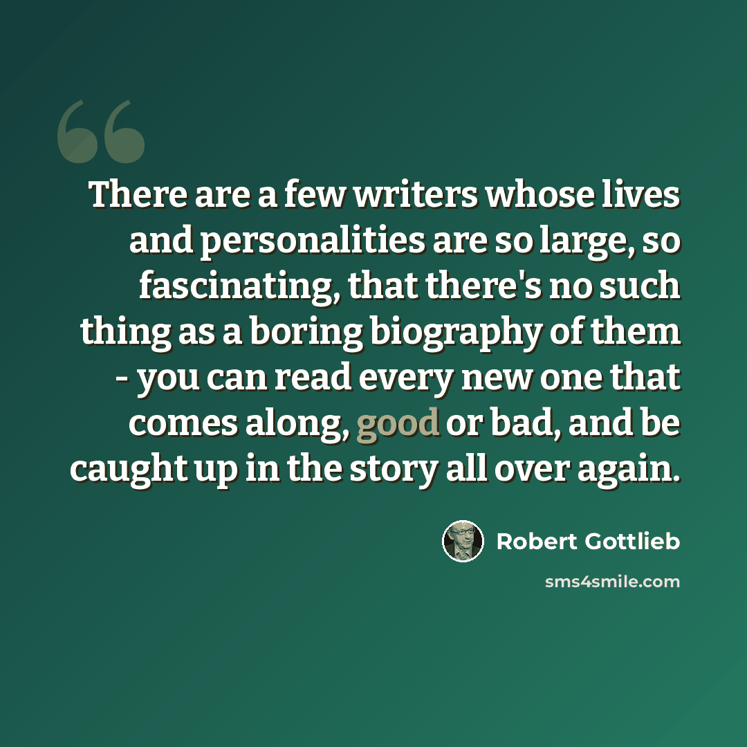 “There are a few writers whose lives and personalities are so large, so fascinating, that there's no such thing as a boring biography of them - you can read every new one that comes along, good or bad, and be caught up in the story all over again.” quote by Robert Gottlieb