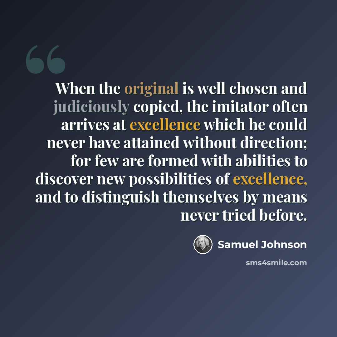“When the original is well chosen and judiciously copied, the imitator often arrives at excellence which he could never have attained without direction; for few are formed with abilities to discover new possibilities of excellence, and to distinguish themselves by means never tried before.” quote by Samuel Johnson