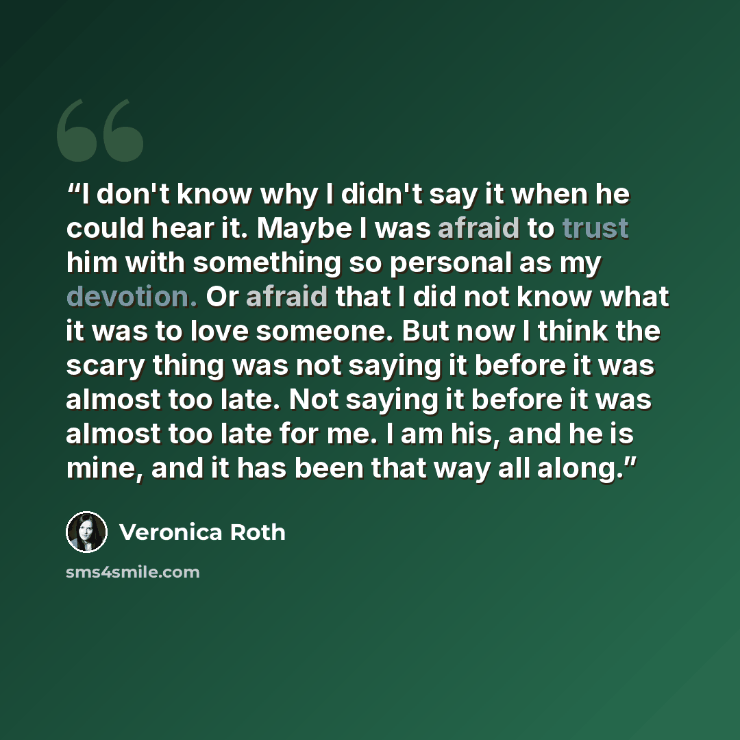 “I don't know why I didn't say it when he could hear it. Maybe I was afraid to trust him with something so personal as my devotion. Or afraid that I did not know what it was to love someone. But now I think the scary thing was not saying it before it was almost too late. Not saying it before it was…” quote by Veronica Roth