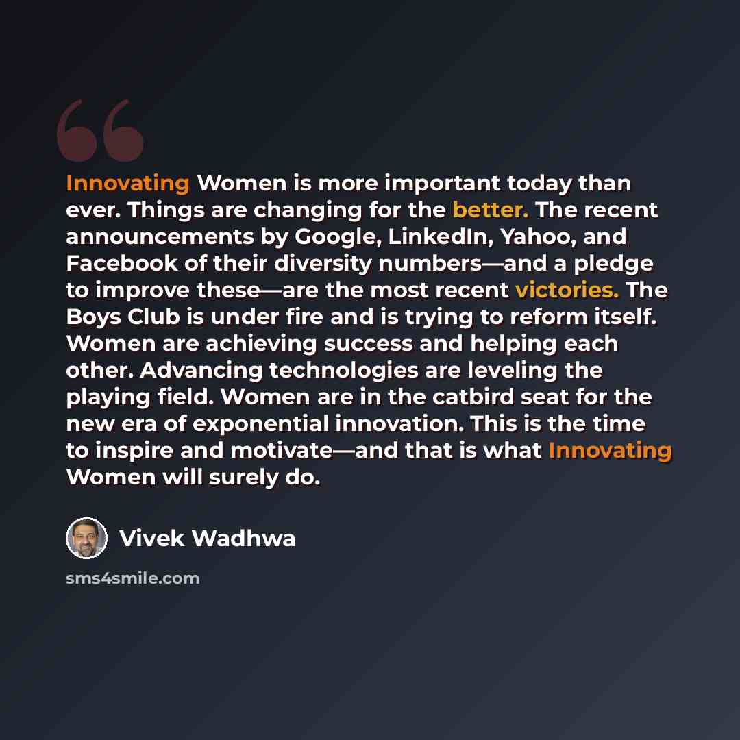 “Innovating Women is more important today than ever. Things are changing for the better. The recent announcements by Google, LinkedIn, Yahoo, and Facebook of their diversity numbers—and a pledge to improve these—are the most recent victories. The Boys Club is under fire and is trying to reform…” quote by Vivek Wadhwa