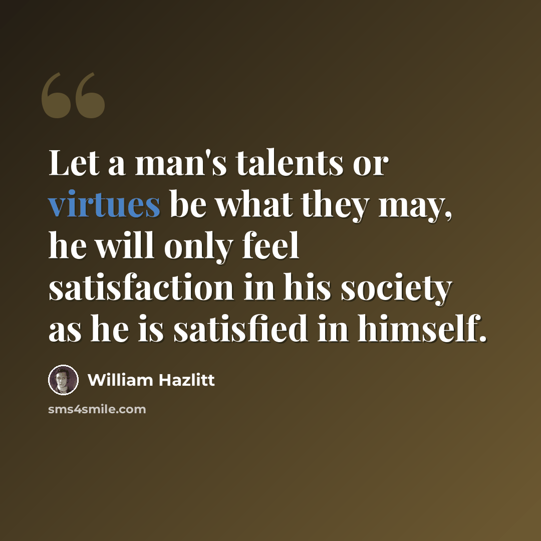 “Let a man's talents or virtues be what they may, he will only feel satisfaction in his society as he is satisfied in himself.” quote by William Hazlitt
