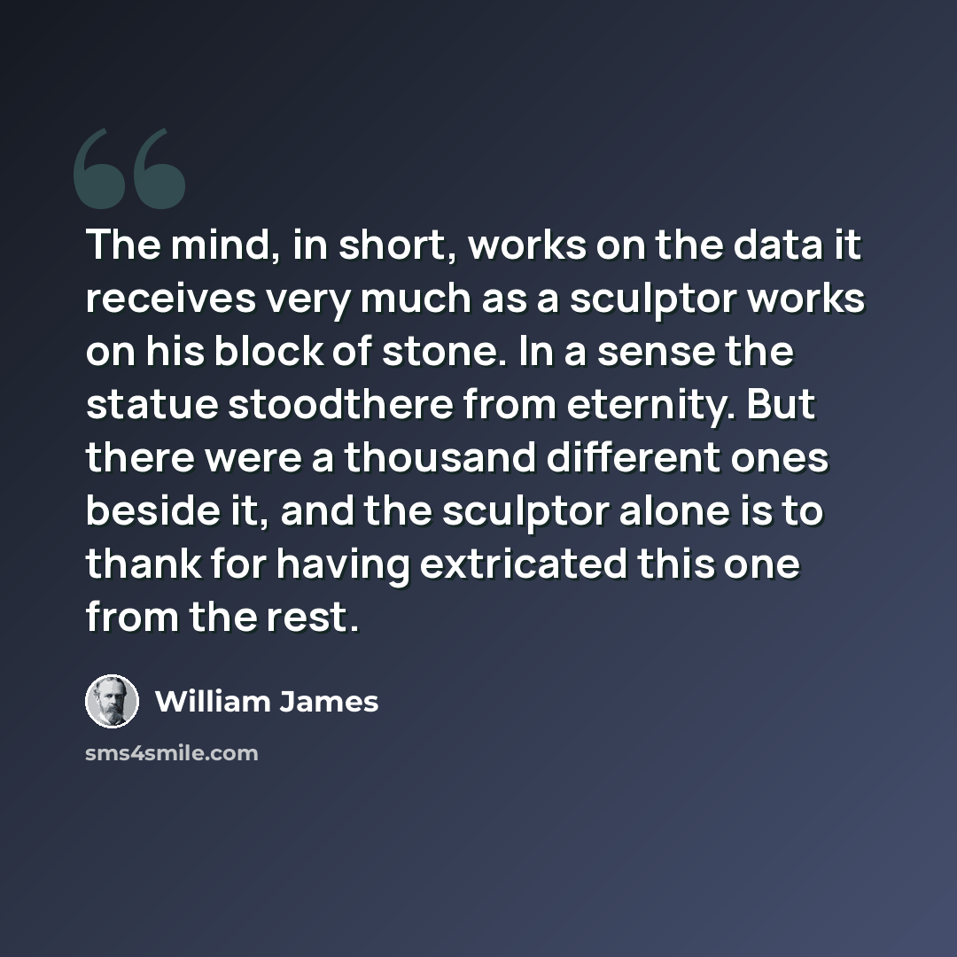 “The mind, in short, works on the data it receives very much as a sculptor works on his block of stone. In a sense the statue stoodthere from eternity. But there were a thousand different ones beside it, and the sculptor alone is to thank for having extricated this one from the rest.” quote by William James