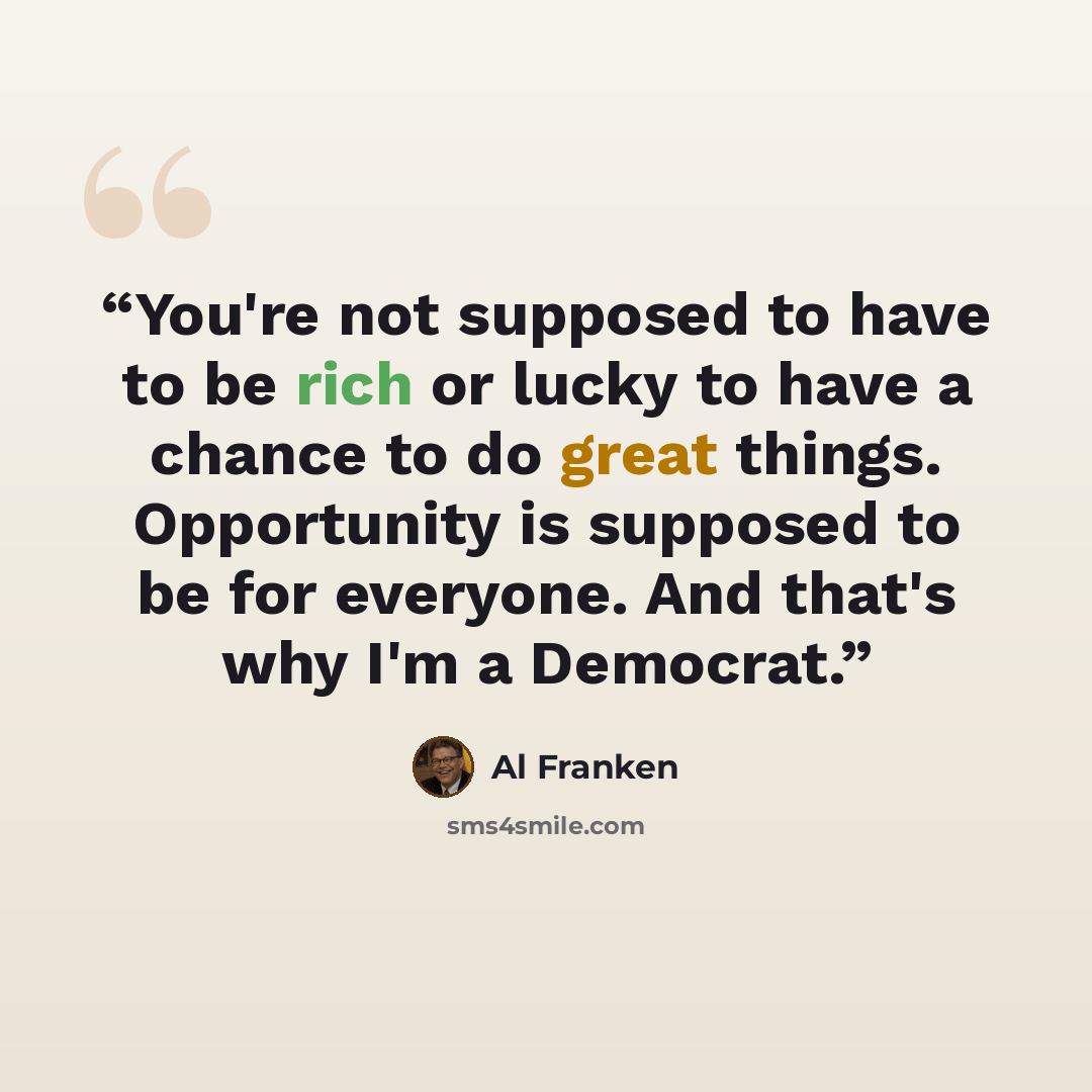 “You're not supposed to have to be rich or lucky to have a chance to do great things. Opportunity is supposed to be for everyone. And that's why I'm a Democrat.” quote by Al Franken
